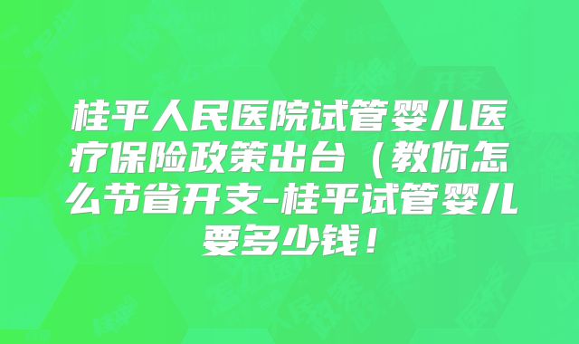 桂平人民医院试管婴儿医疗保险政策出台(教你怎么节省开支-桂平试管婴儿要多少钱!
