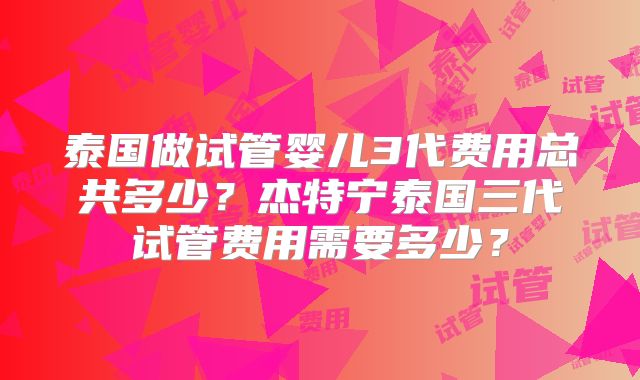 泰国做试管婴儿3代费用总共多少?杰特宁泰国三代试管费用需要多少?