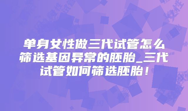 单身女性做三代试管怎么筛选基因异常的胚胎_三代试管如何筛选胚胎！
