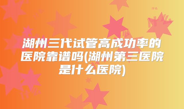 湖州三代试管高成功率的医院靠谱吗(湖州第三医院是什么医院)