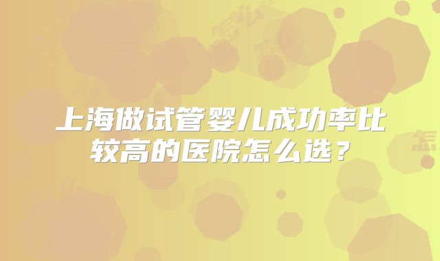 上海做试管婴儿成功率比较高的医院怎么选?