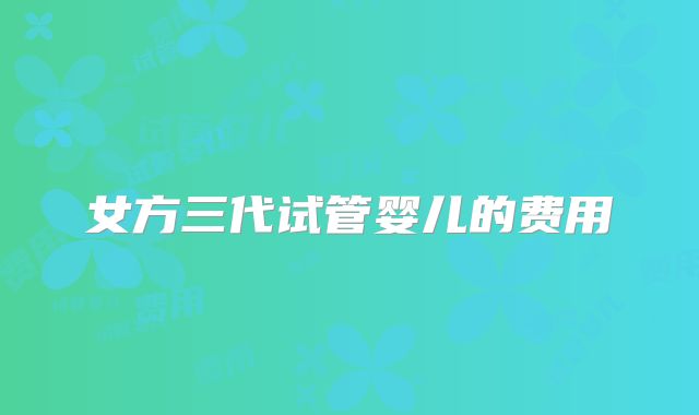 女方三代试管婴儿的费用