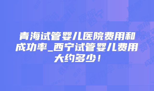 青海试管婴儿医院费用和成功率_西宁试管婴儿费用大约多少!
