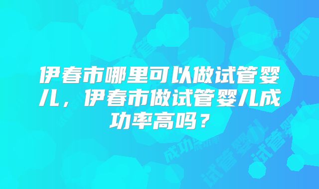伊春市哪里可以做试管婴儿,伊春市做试管婴儿成功率高吗?