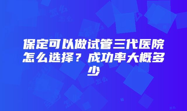 保定可以做试管三代医院怎么选择?成功率大概多少