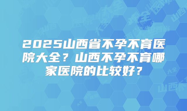 2025山西省不孕不育医院大全？山西不孕不育哪家医院的比较好？
