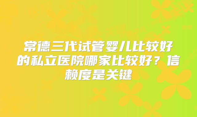 常德三代试管婴儿比较好的私立医院哪家比较好？信赖度是关键