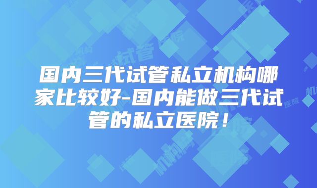 国内三代试管私立机构哪家比较好-国内能做三代试管的私立医院！