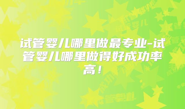 试管婴儿哪里做最专业-试管婴儿哪里做得好成功率高!
