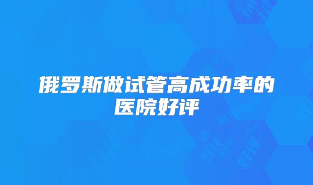 俄罗斯做试管高成功率的医院好评