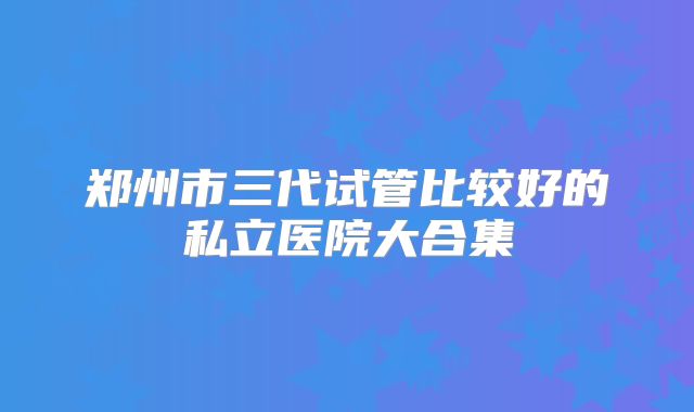 郑州市三代试管比较好的私立医院大合集