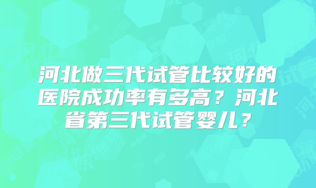 河北做三代试管比较好的医院成功率有多高?河北省第三代试管婴儿?