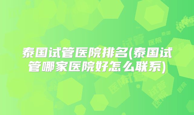 泰国试管医院排名(泰国试管哪家医院好怎么联系)