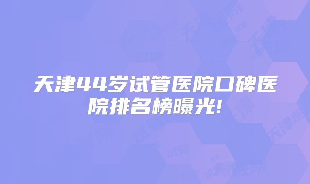 天津44岁试管医院口碑医院排名榜曝光!