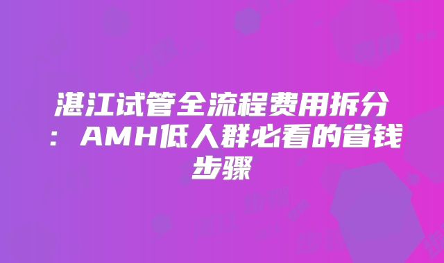 湛江试管全流程费用拆分：AMH低人群必看的省钱步骤