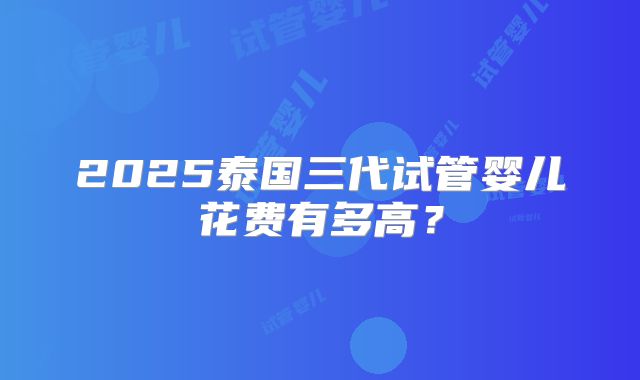 2025泰国三代试管婴儿花费有多高？
