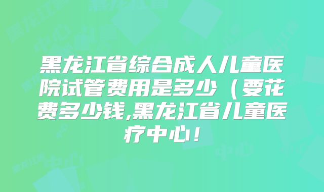 黑龙江省综合成人儿童医院试管费用是多少（要花费多少钱,黑龙江省儿童医疗中心！