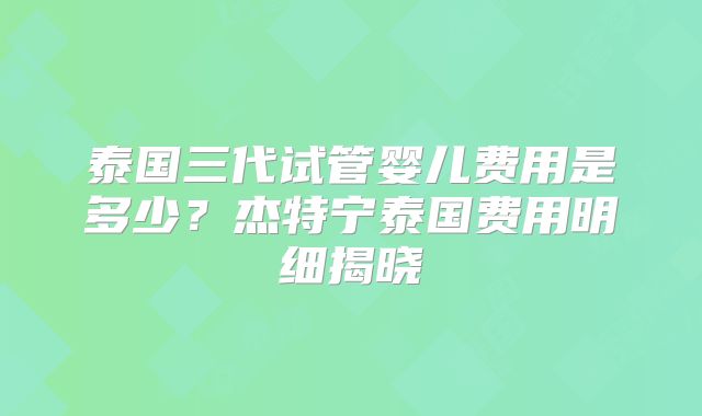 泰国三代试管婴儿费用是多少?杰特宁泰国费用明细揭晓