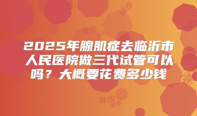 2025年腺肌症去临沂市人民医院做三代试管可以吗?大概要花费多少钱