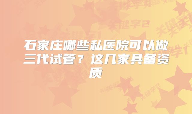 石家庄哪些私医院可以做三代试管？这几家具备资质