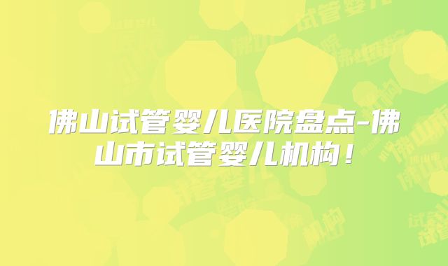 佛山试管婴儿医院盘点-佛山市试管婴儿机构!