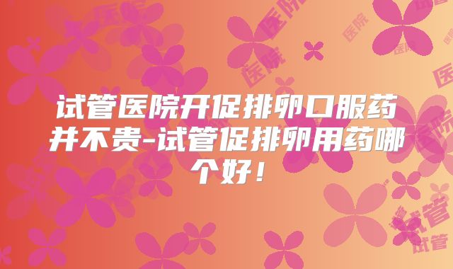试管医院开促排卵口服药并不贵-试管促排卵用药哪个好！