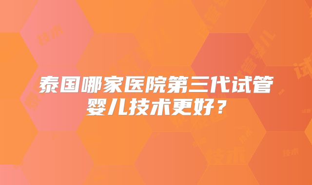 泰国哪家医院第三代试管婴儿技术更好？