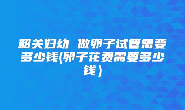韶关妇幼 做卵子试管需要多少钱(卵子花费需要多少钱)