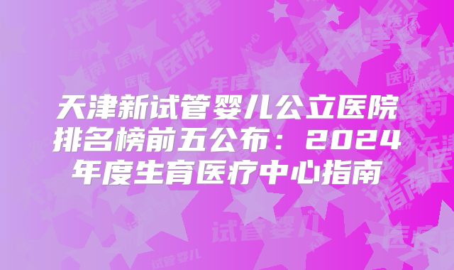 天津新试管婴儿公立医院排名榜前五公布：2024年度生育医疗中心指南