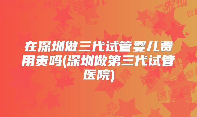 在深圳做三代试管婴儿费用贵吗(深圳做第三代试管医院)