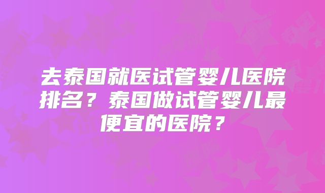 去泰国就医试管婴儿医院排名?泰国做试管婴儿最便宜的医院?