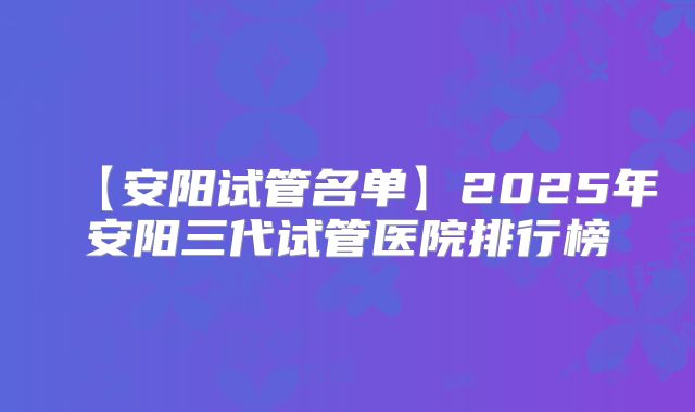 【安阳试管名单】2025年安阳三代试管医院排行榜