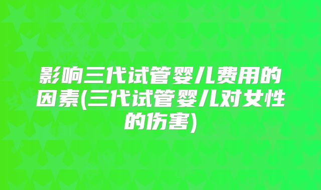 影响三代试管婴儿费用的因素(三代试管婴儿对女性的伤害)
