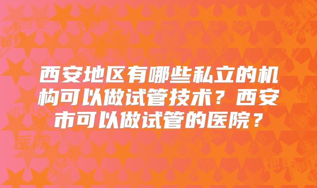 西安地区有哪些私立的机构可以做试管技术？西安市可以做试管的医院？