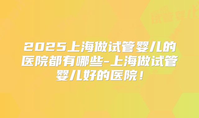 2025上海做试管婴儿的医院都有哪些-上海做试管婴儿好的医院！
