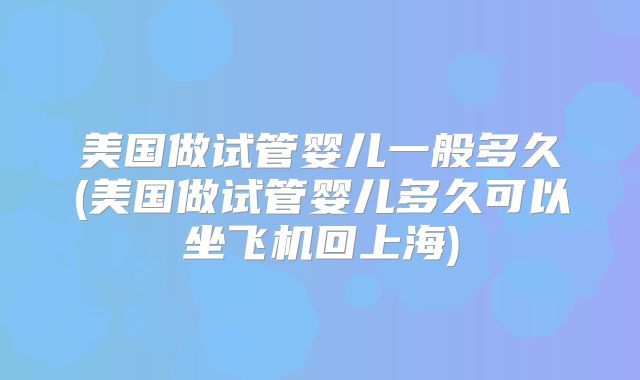 美国做试管婴儿一般多久(美国做试管婴儿多久可以坐飞机回上海)