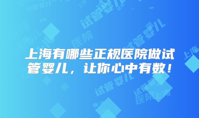 上海有哪些正规医院做试管婴儿,让你心中有数!