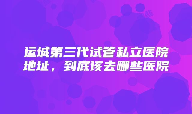 运城第三代试管私立医院地址,到底该去哪些医院