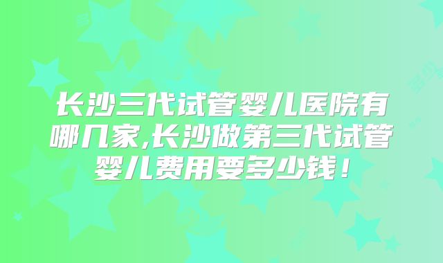 长沙三代试管婴儿医院有哪几家,长沙做第三代试管婴儿费用要多少钱!