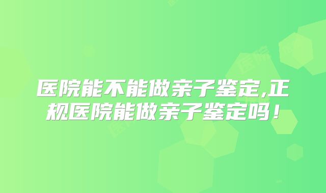 医院能不能做亲子鉴定,正规医院能做亲子鉴定吗！