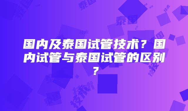 国内及泰国试管技术?国内试管与泰国试管的区别?