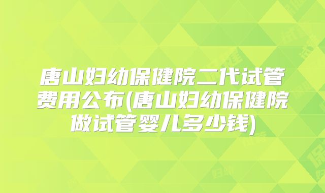 唐山妇幼保健院二代试管费用公布(唐山妇幼保健院做试管婴儿多少钱)