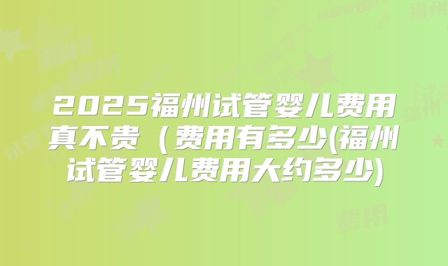 2025福州试管婴儿费用真不贵（费用有多少(福州试管婴儿费用大约多少)