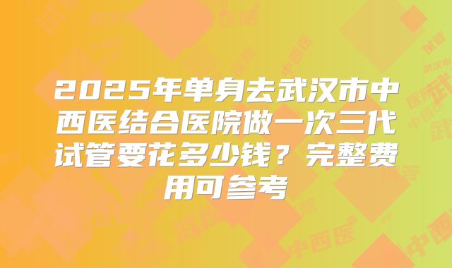 2025年单身去武汉市中西医结合医院做一次三代试管要花多少钱?完整费用可参考