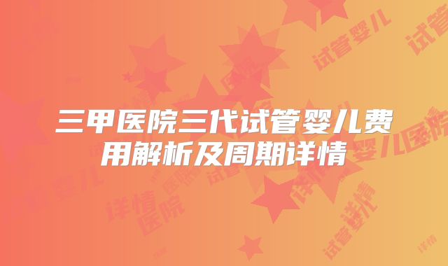 三甲医院三代试管婴儿费用解析及周期详情