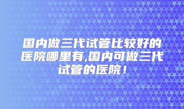 国内做三代试管比较好的医院哪里有,国内可做三代试管的医院！