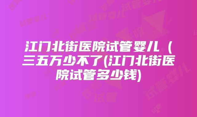江门北街医院试管婴儿(三五万少不了(江门北街医院试管多少钱)