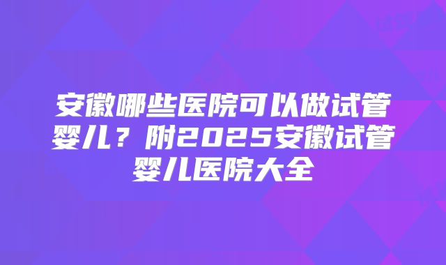 安徽哪些医院可以做试管婴儿？附2025安徽试管婴儿医院大全