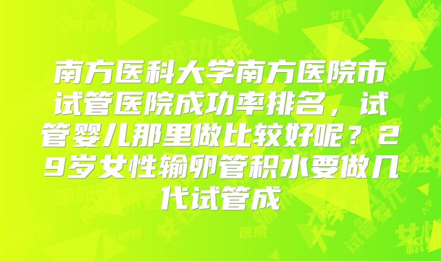 南方医科大学南方医院市试管医院成功率排名，试管婴儿那里做比较好呢？29岁女性输卵管积水要做几代试管成