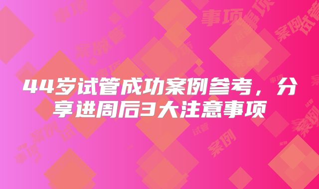 44岁试管成功案例参考,分享进周后3大注意事项